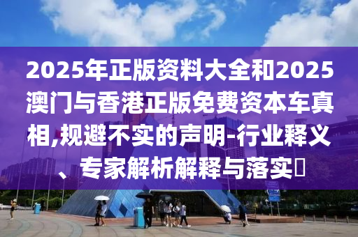 2025年正版資料大全和2025澳門與香港正版免費(fèi)資本車真相,規(guī)避不實(shí)的聲明-行業(yè)釋義、專家解析解釋與落實(shí)?